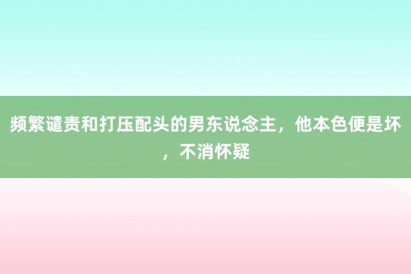 频繁谴责和打压配头的男东说念主，他本色便是坏，不消怀疑