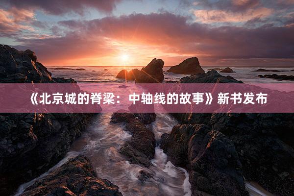 《北京城的脊梁：中轴线的故事》新书发布