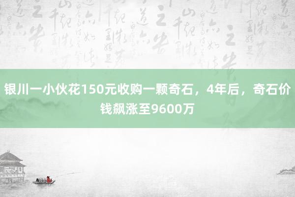 银川一小伙花150元收购一颗奇石，4年后，奇石价钱飙涨至9600万