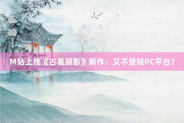 M站上线《古墓丽影》新作：又不登陆PC平台？