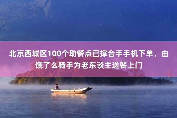 北京西城区100个助餐点已撑合手手机下单，由饿了么骑手为老东谈主送餐上门