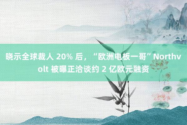 晓示全球裁人 20% 后，“欧洲电板一哥”Northvolt 被曝正洽谈约 2 亿欧元融资