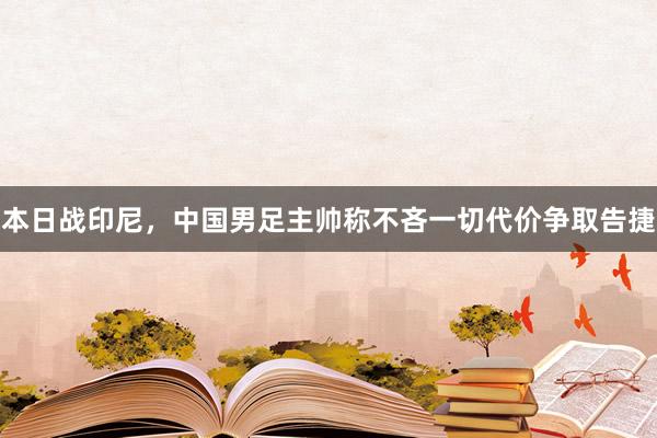 本日战印尼，中国男足主帅称不吝一切代价争取告捷