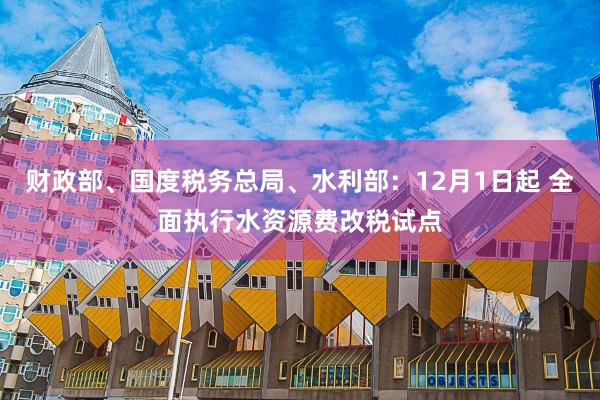 财政部、国度税务总局、水利部：12月1日起 全面执行水资源费改税试点