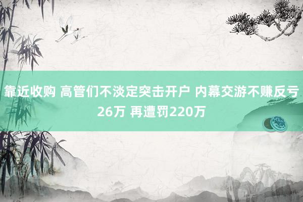 靠近收购 高管们不淡定突击开户 内幕交游不赚反亏26万 再遭罚220万