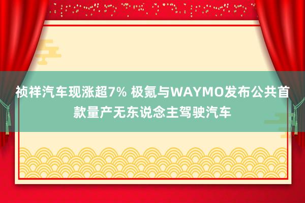 祯祥汽车现涨超7% 极氪与WAYMO发布公共首款量产无东说念主驾驶汽车