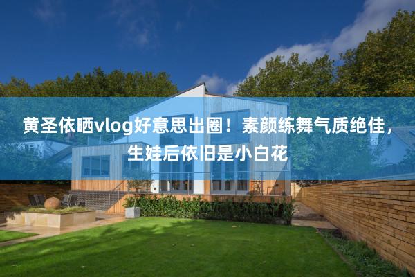 黄圣依晒vlog好意思出圈！素颜练舞气质绝佳，生娃后依旧是小白花