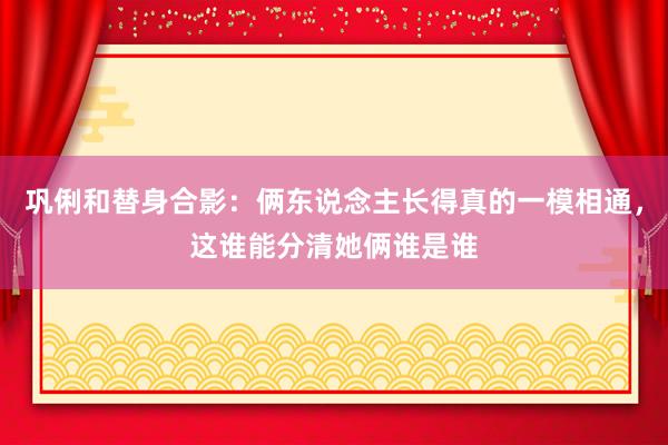 巩俐和替身合影：俩东说念主长得真的一模相通，这谁能分清她俩谁是谁