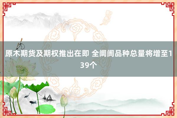 原木期货及期权推出在即 全阛阓品种总量将增至139个