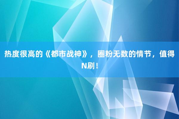 热度很高的《都市战神》，圈粉无数的情节，值得N刷！