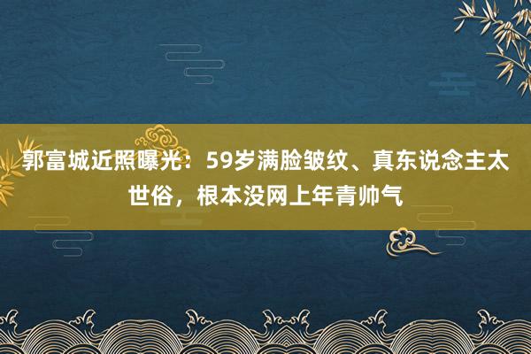 郭富城近照曝光：59岁满脸皱纹、真东说念主太世俗，根本没网上年青帅气