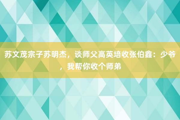 苏文茂宗子苏明杰，谈师父高英培收张伯鑫：少爷，我帮你收个师弟