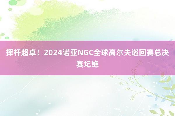 挥杆超卓！2024诺亚NGC全球高尔夫巡回赛总决赛圮绝