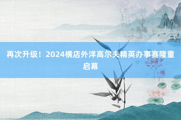 再次升级！2024横店外洋高尔夫精英办事赛隆重启幕