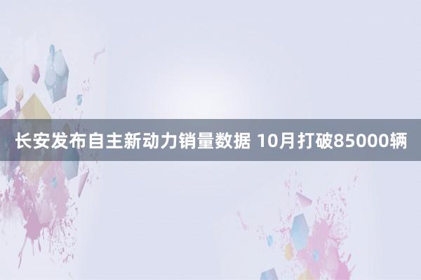 长安发布自主新动力销量数据 10月打破85000辆