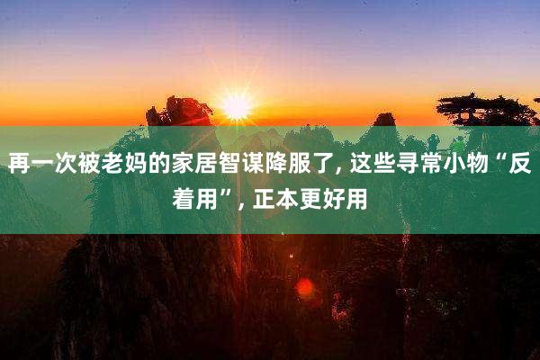 再一次被老妈的家居智谋降服了, 这些寻常小物“反着用”, 正本更好用