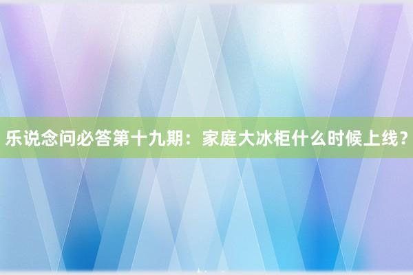 乐说念问必答第十九期：家庭大冰柜什么时候上线？